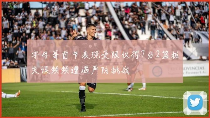 字母哥首节表现受限仅得7分2篮板失误频频遭遇严防挑战