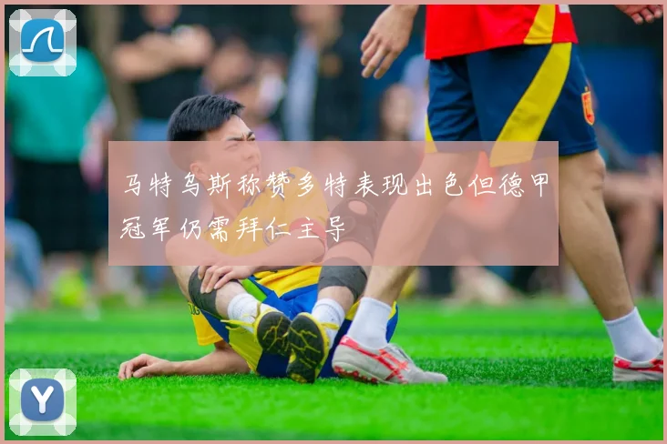 马特乌斯称赞多特表现出色但德甲冠军仍需拜仁主导