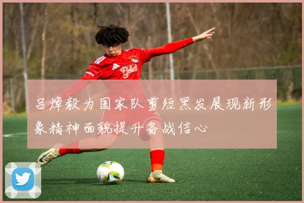 吕焯毅为国家队剪短黑发展现新形象精神面貌提升备战信心