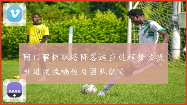 阿门解析双塔阵容适应过程努力提升进攻流畅性与团队配合