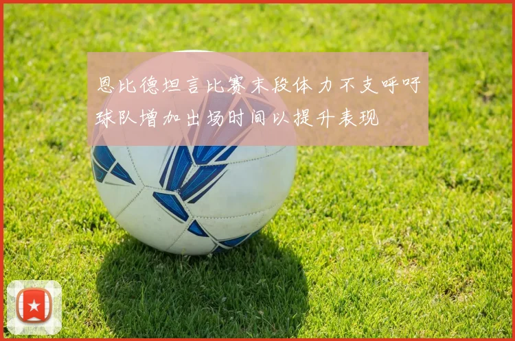 恩比德坦言比赛末段体力不支呼吁球队增加出场时间以提升表现