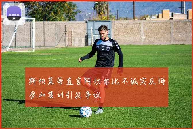 斯帕莱蒂直言阿切尔比不诚实反悔参加集训引发争议