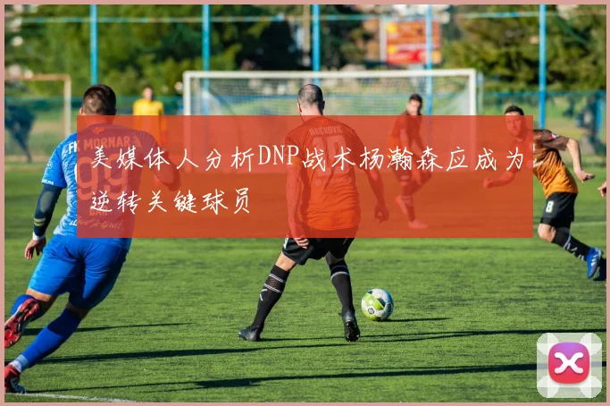 美媒体人分析DNP战术杨瀚森应成为逆转关键球员