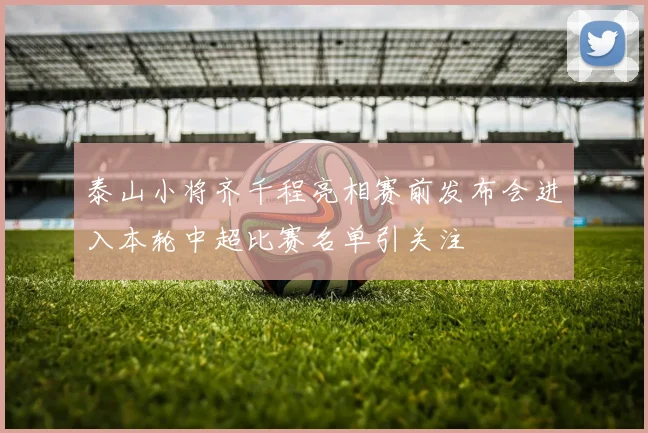 泰山小将齐千程亮相赛前发布会进入本轮中超比赛名单引关注
