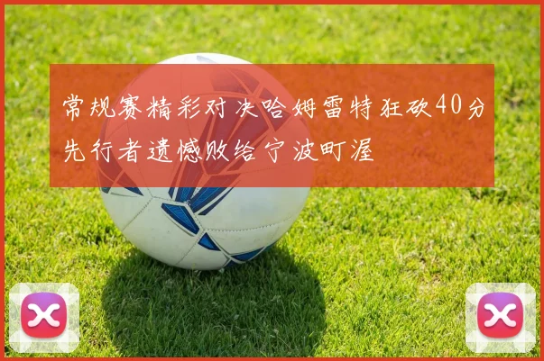 常规赛精彩对决哈姆雷特狂砍40分先行者遗憾败给宁波町渥