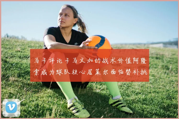 马卡评论卡马文加的战术价值阿隆索成为球队核心居莱尔面临替补挑战