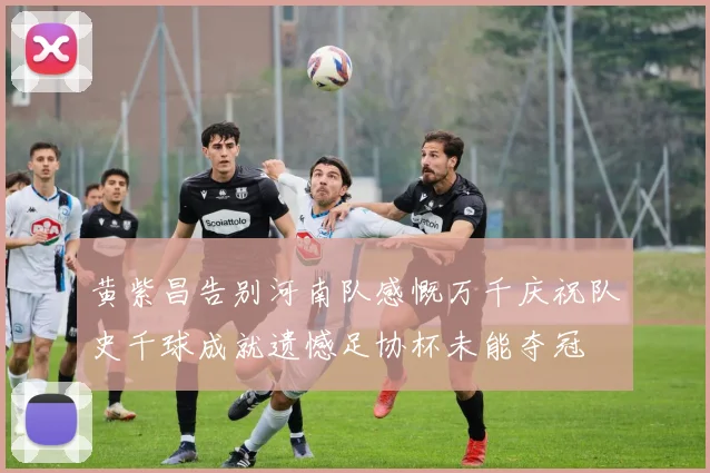 黄紫昌告别河南队感慨万千庆祝队史千球成就遗憾足协杯未能夺冠