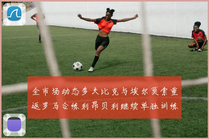 全市场动态多夫比克与埃尔莫索重返罗马合练利昂贝利继续单独训练状态观察