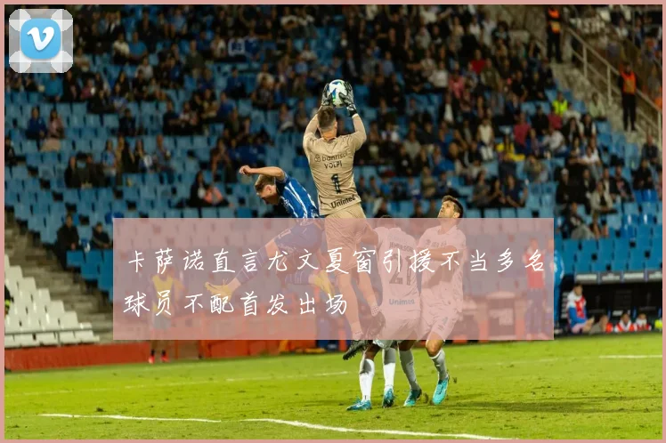 卡萨诺直言尤文夏窗引援不当多名球员不配首发出场