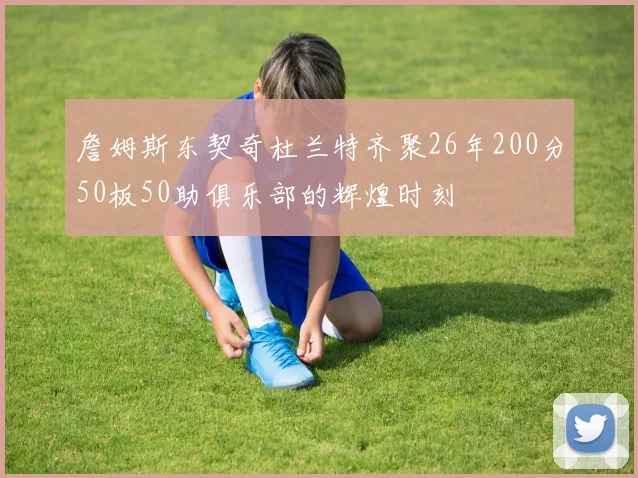 詹姆斯东契奇杜兰特齐聚26年200分50板50助俱乐部的辉煌时刻