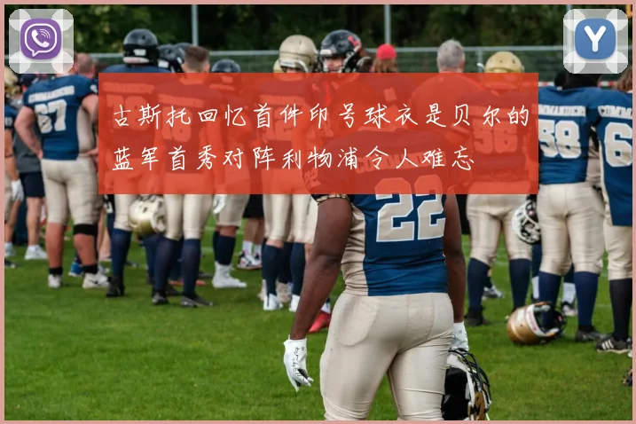 古斯托回忆首件印号球衣是贝尔的蓝军首秀对阵利物浦令人难忘