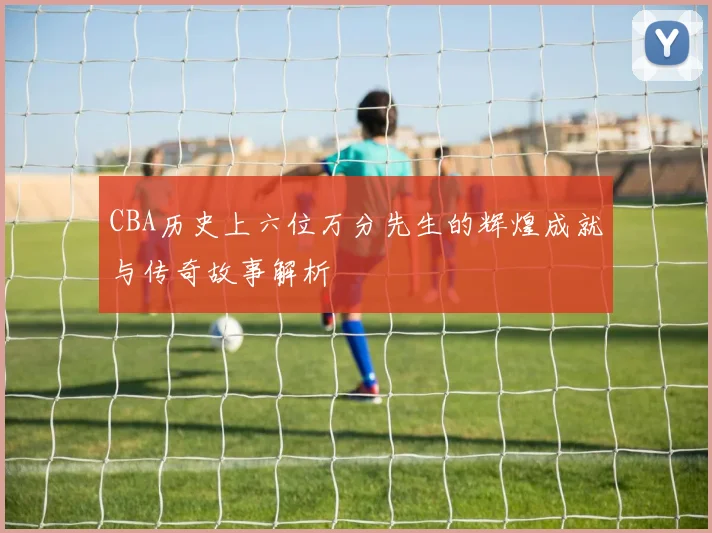 CBA历史上六位万分先生的辉煌成就与传奇故事解析