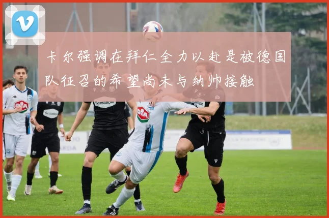 卡尔强调在拜仁全力以赴是被德国队征召的希望尚未与纳帅接触