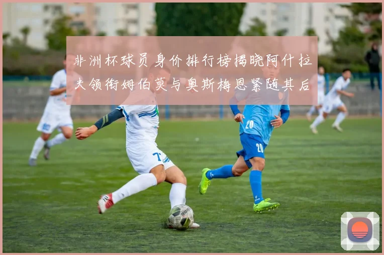 非洲杯球员身价排行榜揭晓阿什拉夫领衔姆伯莫与奥斯梅恩紧随其后