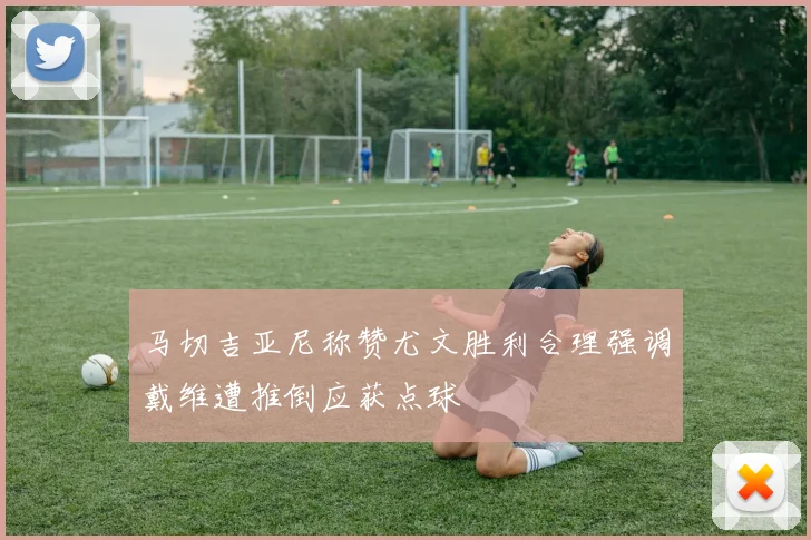 马切吉亚尼称赞尤文胜利合理强调戴维遭推倒应获点球