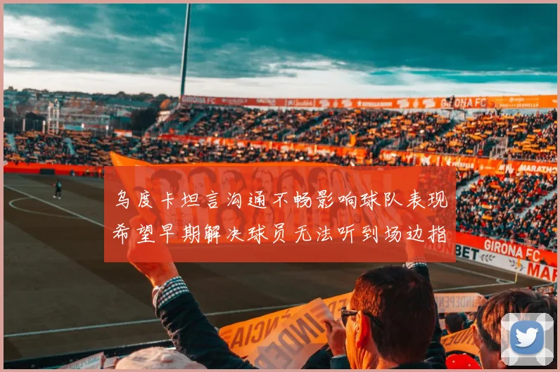 乌度卡坦言沟通不畅影响球队表现希望早期解决球员无法听到场边指令