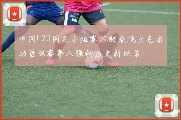 中国U23国足小组赛不败表现出色成功晋级赛事八强创历史新纪录