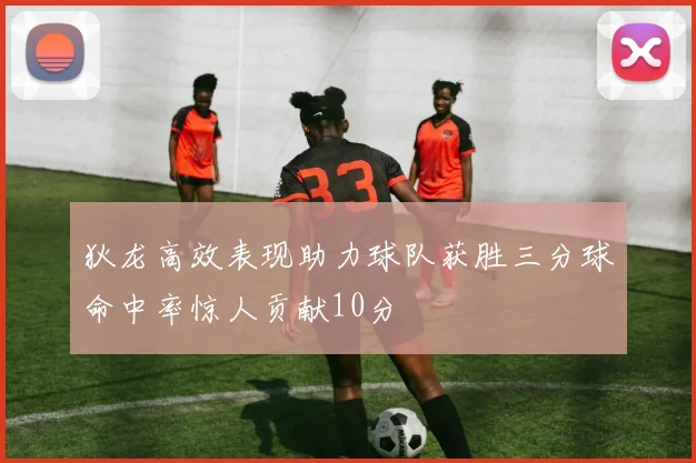 狄龙高效表现助力球队获胜三分球命中率惊人贡献10分