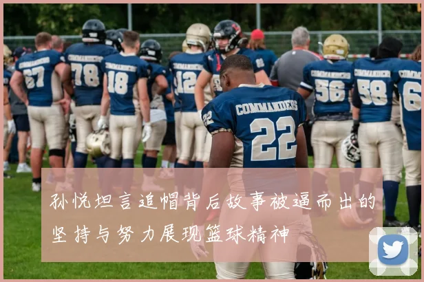 孙悦坦言追帽背后故事被逼而出的坚持与努力展现篮球精神