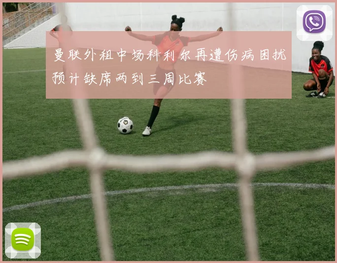 曼联外租中场科利尔再遭伤病困扰预计缺席两到三周比赛