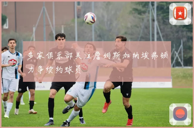 多家俱乐部关注詹姆斯加纳埃弗顿力争续约球员