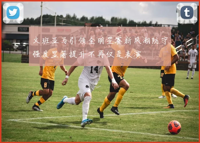 文班亚马引领全明星赛新风潮防守强度显著提升不再仅是表演