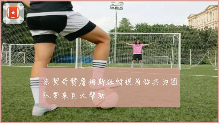 东契奇赞詹姆斯独特视角称其为团队带来巨大帮助