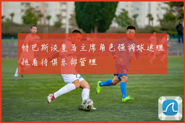 特巴斯谈皇马主席角色强调球迷理性看待俱乐部管理