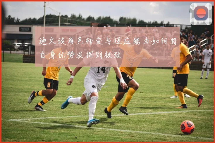 迪文谈角色转变与适应能力如何将自身优势发挥到极致