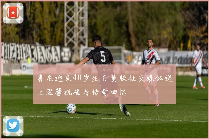 鲁尼迎来40岁生日曼联社交媒体送上温馨祝福与传奇回忆