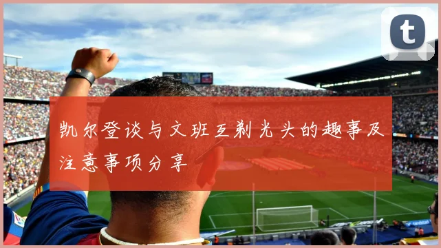 凯尔登谈与文班互剃光头的趣事及注意事项分享