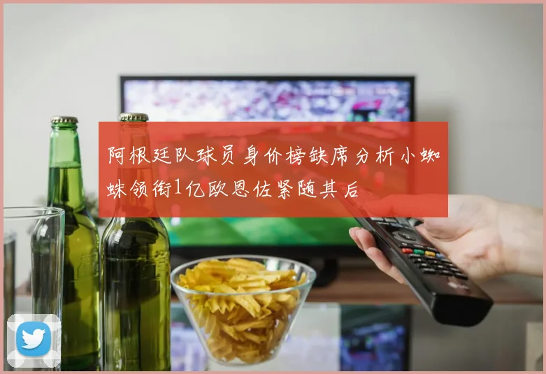 阿根廷队球员身价榜缺席分析小蜘蛛领衔1亿欧恩佐紧随其后
