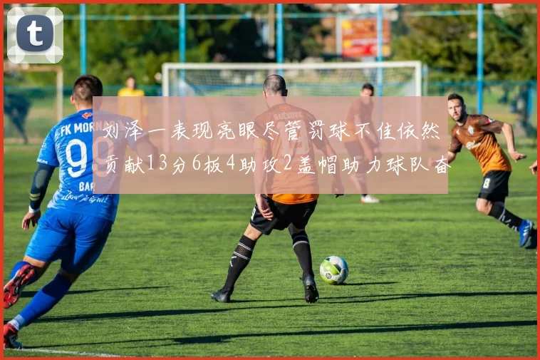 刘泽一表现亮眼尽管罚球不佳依然贡献13分6板4助攻2盖帽助力球队奋战