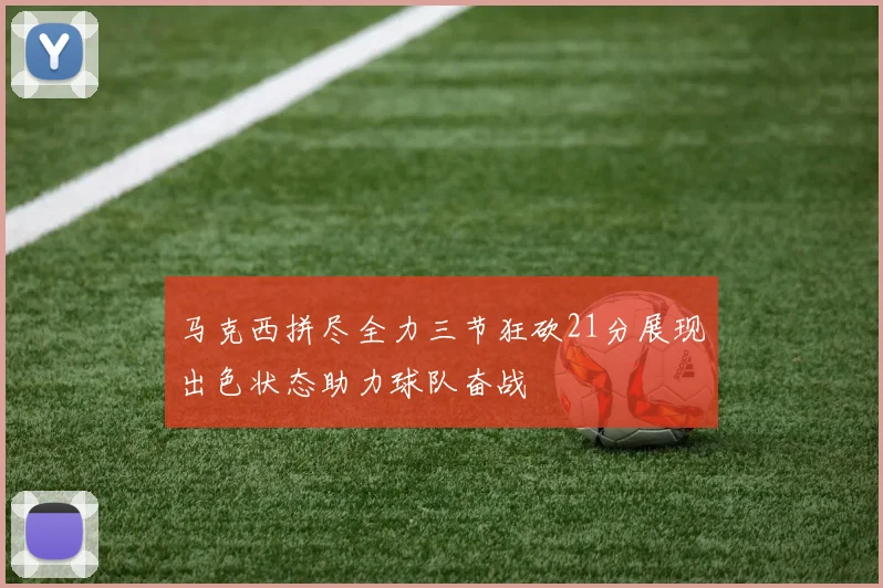 马克西拼尽全力三节狂砍21分展现出色状态助力球队奋战